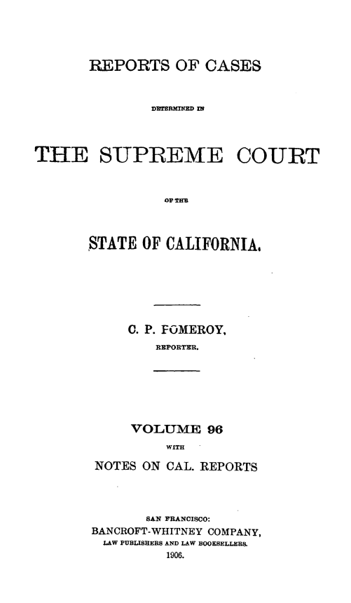 handle is hein.statereports/rcdscal0096 and id is 1 raw text is: 




       REPORTS OF CASES



               DETERMINED IN




THE SUPREME COURT







       STATE OF CALIFORNIA,


C. P. FOMEROY,
   REPORTER.


VOLUME 96
     WITH


NOTES ON CAL. REPORTS




       SAN FRANCISCO:
BANCROFT-WHITNEY COMPANY,
LAW PUBLISHERS AND LAW BOOKSELLERS.
          1906.


