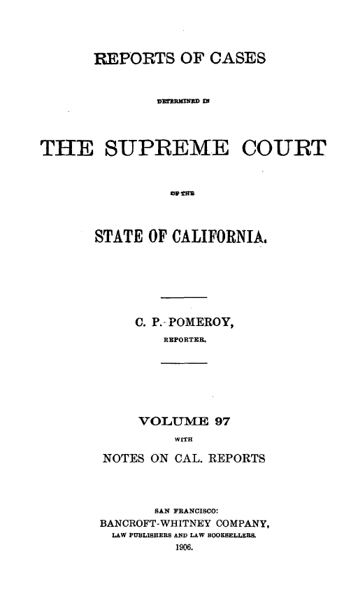 handle is hein.statereports/rcdscal0097 and id is 1 raw text is: 



       REPO RTS OF CASES






THE SUPREME COURT






       STATE OF CALIFORNIA,


C. P. POMEROY,
   REPORTER.


VOLU1ME 97
    WITH


NOTES ON CAL. REPORTS



       SAN FRANCISCO:
BANCROFT-WHITNEY COMPANY,
LAW PUBLISHERS AND LAW BOOKSELLERS.


