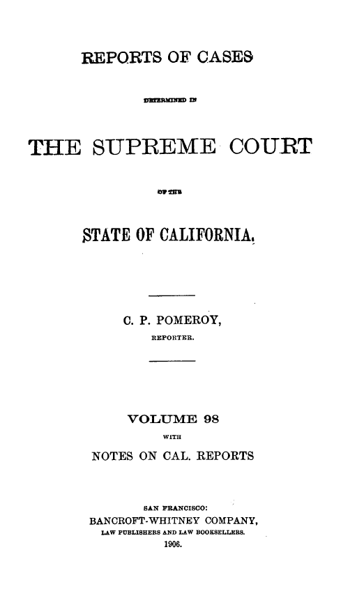 handle is hein.statereports/rcdscal0098 and id is 1 raw text is: 



      REPORTS OF GASES







THE SUPREME- COURT






       STATE OF CALIFORNIA,


C. P. POMEROY,
   REPORTER.


VOLUME 98
    WITH


NOTES ON CAL. REPORTS



       SAN FRANCISCO:
BANCROFT-WHITNEY COMPANY,
LAW PUBLISHERS AND LAW BOOKSELLERS.
         1906.


