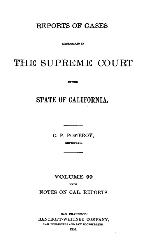 handle is hein.statereports/rcdscal0099 and id is 1 raw text is: 



       REPORTS OF CASES







THE SUPREME COURT


                lo tHm



      STATE OF CALIFORNIA,






            C. P. POMEROY,
               RErPORTER.


VOLUME 99
    WITH


NOTES ON CAL. REPORTS



       SAN FRANCISCO:
BANCROFT-WHITNEY COMPANY,
LAW PUBLISHERS AND LAW BOOKSELLERS.


