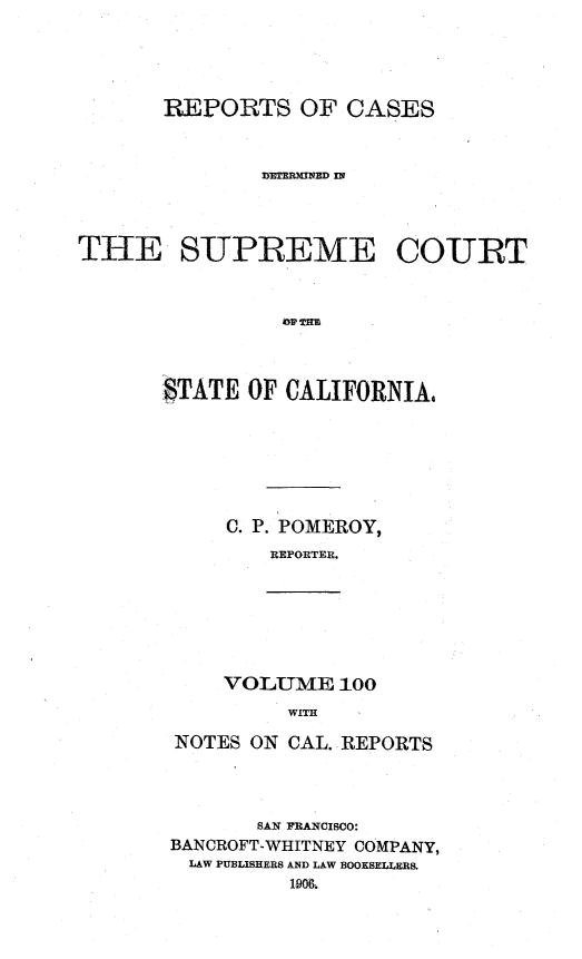 handle is hein.statereports/rcdscal0100 and id is 1 raw text is: 




       REPORTS OF CASES






THE SUPREME COURT






       STATE OF CALIFORNIA,


C. P. POMEROY,
   REPORTER.


VOLUME 100
     WITH


NOTES ON CAL. REPORTS



       SAN FRANCISCO:
BANCROFT-WHITNEY COMPANY,
LAW PUBLISHERS AND LAW BOOKSELLERS.
         1906,


