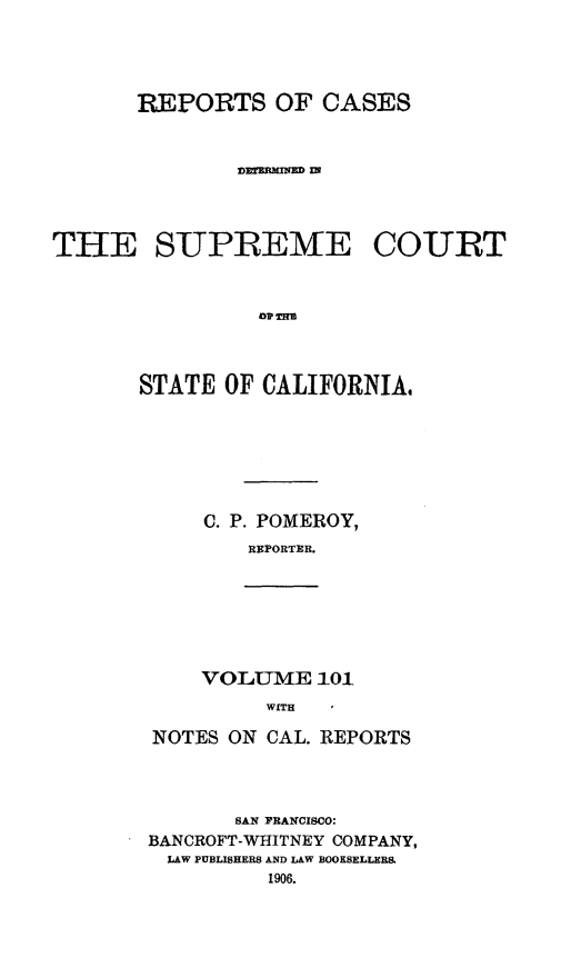 handle is hein.statereports/rcdscal0101 and id is 1 raw text is: 





       REPORTS OF CASES



               ]D~rAMNED IN




THE SUPREME COURT



                Op T  O



       STATE  OF CALIFORNIA.


C. P. POMEROY,
   REPORTER.


VOLUME   101
     WITH I


NOTES ON CAL. REPORTS




       SAN PBANCISCO:
BANCROFT-WHITNEY COMPANY,
LAW PUBLISHERS AND LAW BOOKSELLER&
         1906.


