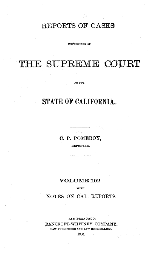 handle is hein.statereports/rcdscal0102 and id is 1 raw text is: 




       REPORTS OF CASES


               UIDSBRMNEI




THE SUPREME COOJRT







       STATE OF CALIFORNIA,







            C. P. POMEROY,
                REPORTER.


VOLUME 102
     WITH


NOTES ON CAL. REPORTS



       SAN FRANCISCO:
BANCROFT-WHITNEY COMPANY,
  LAW PUBLISHERS AND LAW BOOKSELLERS.
          1906.


