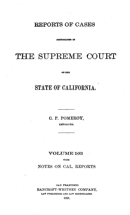 handle is hein.statereports/rcdscal0103 and id is 1 raw text is: 




       REPORTS OF CASES







THE SUPREME COURT






       STATE OF CALIFORNIA,


C. P. POMEROY,
   REPORTER.


VOLUME 103
     WITH


NOTES ON CAL. REPORTS



       SAN FRANCISCO:
BANCROFT-WHITNEY COMPANY,
LAW PUBLISHERS AND LAW BOOKSELLERS.
         1906.


