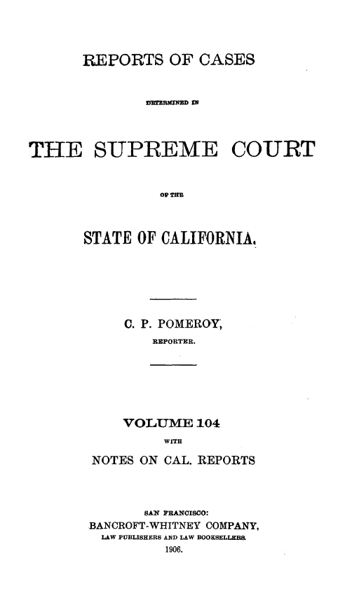 handle is hein.statereports/rcdscal0104 and id is 1 raw text is: 



       REPORTS OF CASES






THE SUPREME COURT





       STATE OF CALIFORNIA,


C. P. POMEROY,
   REPORTER.


VOLUME 104
     WITH


NOTES ON CAL. REPORTS



       SAN FRANCISCO:
BANCROFT-WHITNEY COMPANY,
LAW PUBLISHERS AND LAW BOOKSELLERS


