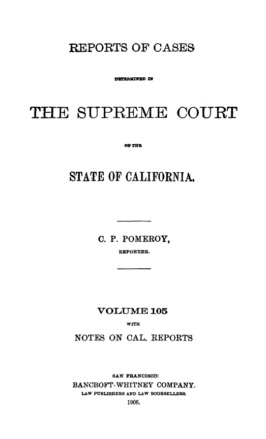 handle is hein.statereports/rcdscal0105 and id is 1 raw text is: 




       REPORTS OF CASES


               VZIRMNrUD Z




THE SUPREME COURT







       STATE OF CALIFORNIA.


C. P. POMEROY,
    REPORTER.


VOLUME 105
     WITH


NOTES ON CAL. REPORTS




       SAN FRANCISCO:
BANCROFT-WHITNEY COMPANY.
  LAW PUBLISHERS ARD LAW BOOKSELLERS.
         1906.


