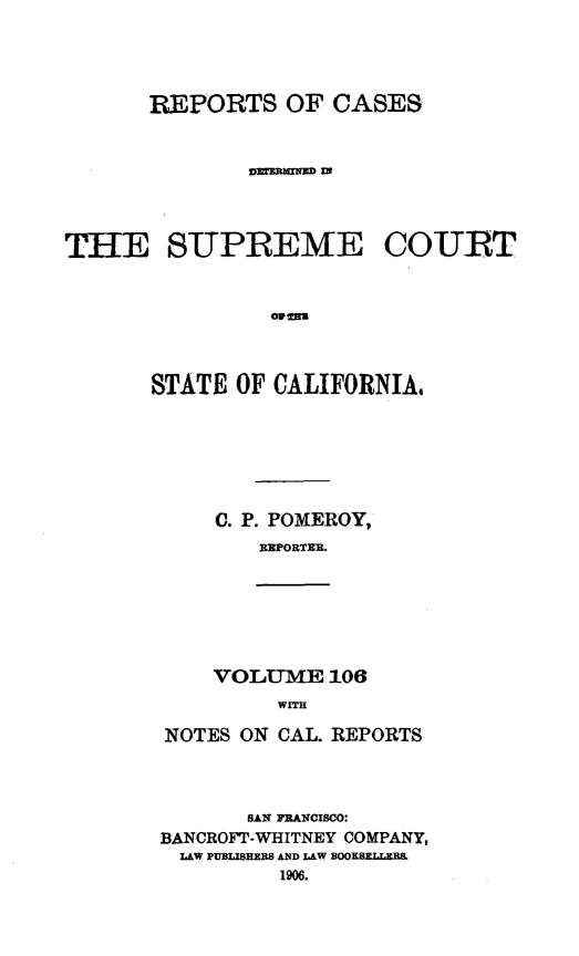 handle is hein.statereports/rcdscal0106 and id is 1 raw text is: 



      REPORTS OF CASES






THE SUPREME COURT






       STATE OF CALIFORNIA,


C. P. POMEROY,
   RINPORTEX.


VOLUME 106
     WITH


NOTES ON CAL. REPORTS



       SAN FRANCISCO:
BANCROFT-WHITNEY COMPANY,
  LAW PUBIISHERS AND LAW BOOKSI E L&
         1906.


