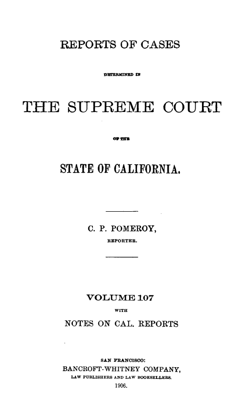 handle is hein.statereports/rcdscal0107 and id is 1 raw text is: 




       REPORTS OF CASES



              Dm 'NlRND IN




THE SUPREME COURT







       STATE OF CALIFORNIA.


C. P. POMEROY,
   REPORTER.


VOLUME 107
     WITH


NOTES ON CAL. REPORTS




       SAN FRANCISCO:
BANCROFT-WHITNEY COMPANY,
LAW PUBLISHERS AND LAW BOOKSELLERS.
         1906.


