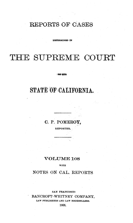 handle is hein.statereports/rcdscal0108 and id is 1 raw text is: 




       REPORTS OF CASES



               DV=RMI NaD IN




THE SUPREME COURT







       STATE OF CALIFORNIA,







            C. P. POMEROY,
               REPORTER.


VOLUME 108
     WITH


NOTES ON CAL. REPORTS




       SAN FRANCISCO:
BANCROFT-WHITNEY COMPANY,
  LAW PUBLISHERS AND LAW BOOKSELLERS.
          1906.


