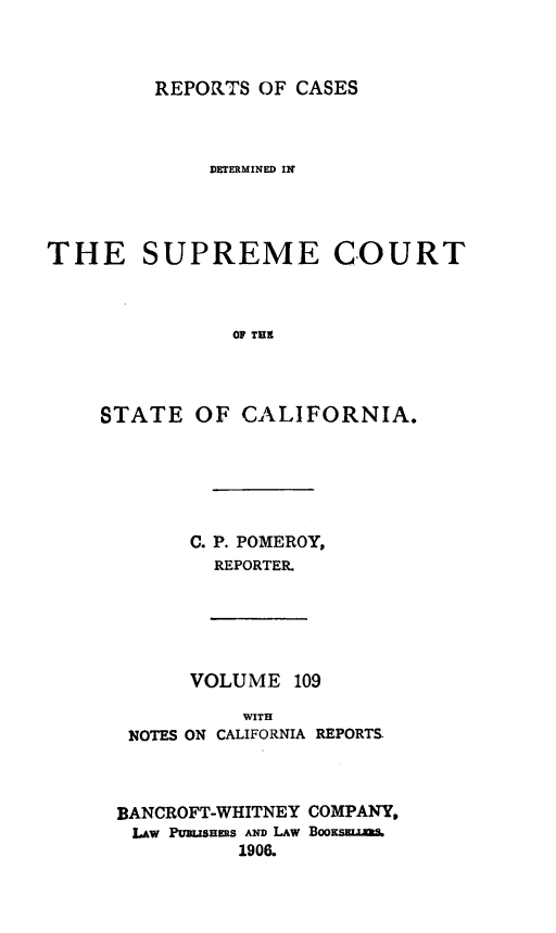 handle is hein.statereports/rcdscal0109 and id is 1 raw text is: 



REPORTS OF CASES


             DETERMINED IN




THE SUPREME COURT



               OF TUX




    STATE OF CALIFORNIA.


C. P. POMEROY,
  REPORTER.


      VOLUME 109

          WITH
 NOTES ON CALIFORNIA REPORTS.



BANCROFT-WHITNEY COMPANY,
LAW PURSLMHERS AND LAW Boos
          1906.



