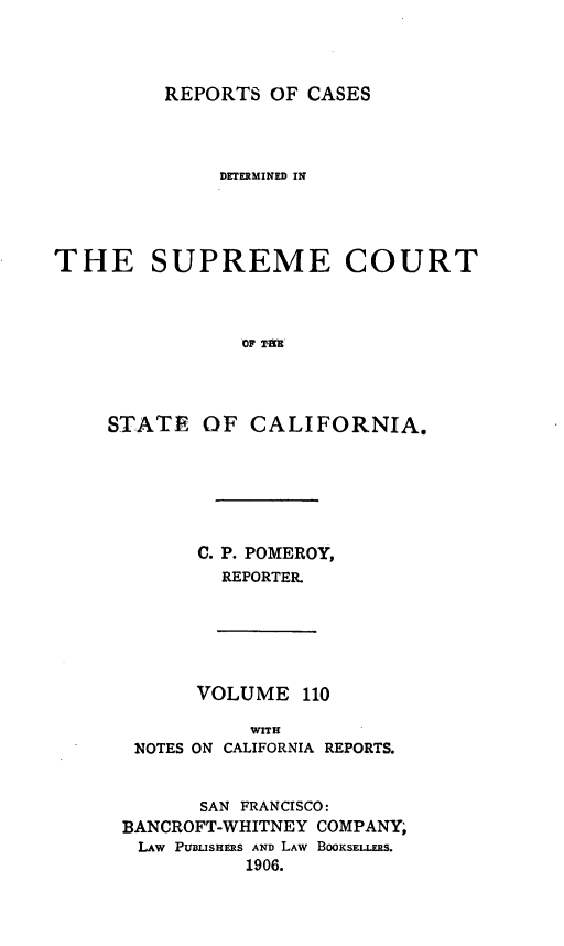 handle is hein.statereports/rcdscal0110 and id is 1 raw text is: 




REPORTS OF CASES


              DETERMINED IN




THE SUPREME COURT



                OF rtmE




     STATE OF CALIFORNIA.


      C. P. POMEROY,
        REPORTER.






      VOLUME 110

           WITH
 NOTES ON CALIFORNIA REPORTS.


       SAN FRANCISCO:
BANCROFT-WHITNEY COMPANY;
LAW PUBLiSHES AND LAW BOOKSELLERS.
           1906.


