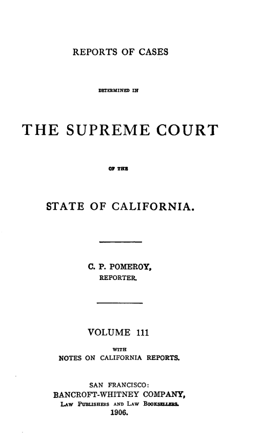 handle is hein.statereports/rcdscal0111 and id is 1 raw text is: 





REPORTS OF CASES


              DKTERMINED IN





THE SUPREME COURT



                OF T=N




    STATE OF CALIFORNIA.


C. P. POMEROY,
  REPORTER.


      VOLUME 111

           WITH
 NOTES ON CALIFORNIA REPORTS.


      SAN FRANCISCO:
BANCROFT-WHITNEY COMPANY,
LAW PUBLISHERS AND LAW BOOKSB.LKN.
          1906.


