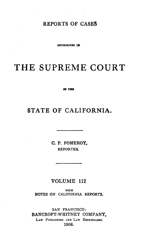 handle is hein.statereports/rcdscal0112 and id is 1 raw text is: 



REPORTS OF CASES


              DErElMINED In




THE SUPREME COURT








    STATE OF CALIFORNIA.


C. P. POMEROY,
  REPORTER.


      VOLUME 112

           WITH
 NOTES ON CALIFORNIA REPORTS.


       SAN FRANCISCO:
BANCROFT-WHITNEY COMPANY,
LAW PUBLISHERS AND LAW BOOKSELLERS.
          1906.


