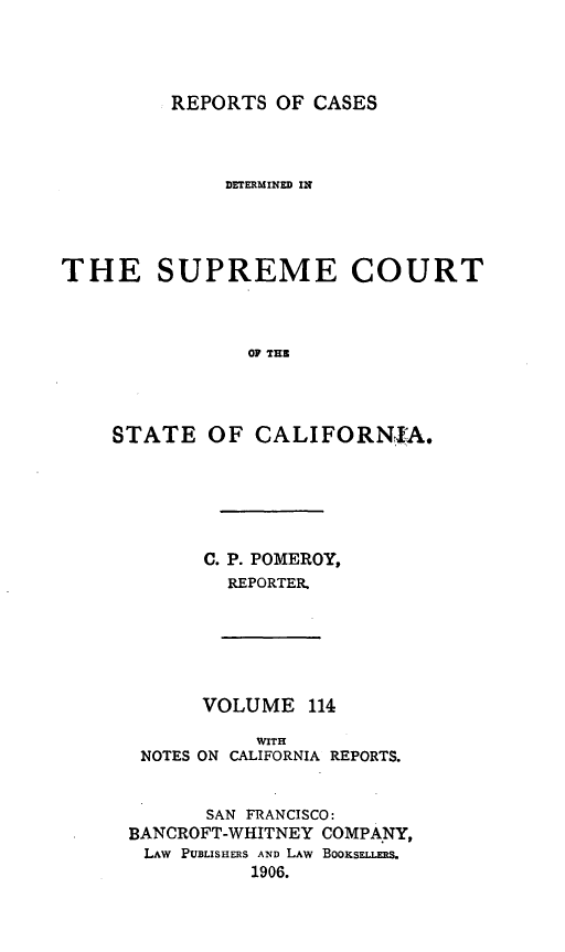 handle is hein.statereports/rcdscal0114 and id is 1 raw text is: 




REPORTS OF CASES


              DETERMINED IN




THE SUPREME COURT



                OF THE




    STATE OF CALIFORNIA.


C. P. POMEROY,
  REPORTER.


      VOLUME 114

           WITH
 NOTES ON CALIFORNIA REPORTS.


       SAN FRANCISCO:
BANCROFT-WHITNEY COMPANY,
LAW PUBLISHERS AND LAW BOOKSELLERS.
          1906.


