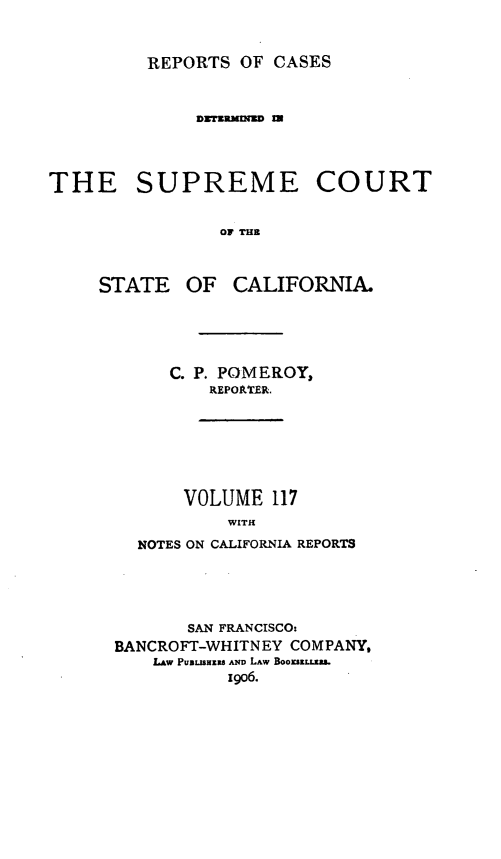 handle is hein.statereports/rcdscal0117 and id is 1 raw text is: 



REPORTS OF CASES


             DZTEUMUD =




THE SUPREME COURT


               OF THE


OF CALIFORNIA.


   C. P. POMEROY,
      REPOAT-ER.







    VOLUME 117
        WITH

NOTES ON CALIFORNIA REPORTS


       SAN FRANCISCO:
BANCROFT-WHITNEY COMPANY,
   LAw PuLnjiazs AND LAW Boouszg
          19o6.


STATE


