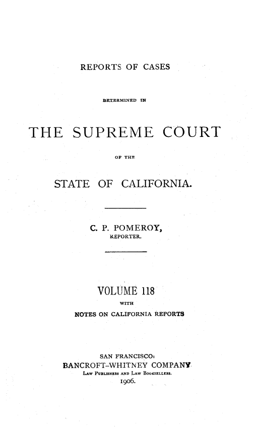 handle is hein.statereports/rcdscal0118 and id is 1 raw text is: 









REPORTS OF CASES


              ORTBRMINED IN




THE SUPREME COURT


                 OF THE


OF CALIFORNIA.


   C. P. POMEROY,
       REPORTER.








    VOLUME 118
         WITH

NOTES ON CALIFORNIA REPORTS


       SAN FRANCISCO:
BANCROFT-WHITNEY COMPANY
    LAW PUBLISHERS AND LAW BOOKSELLERS.
           1906.


STATE



