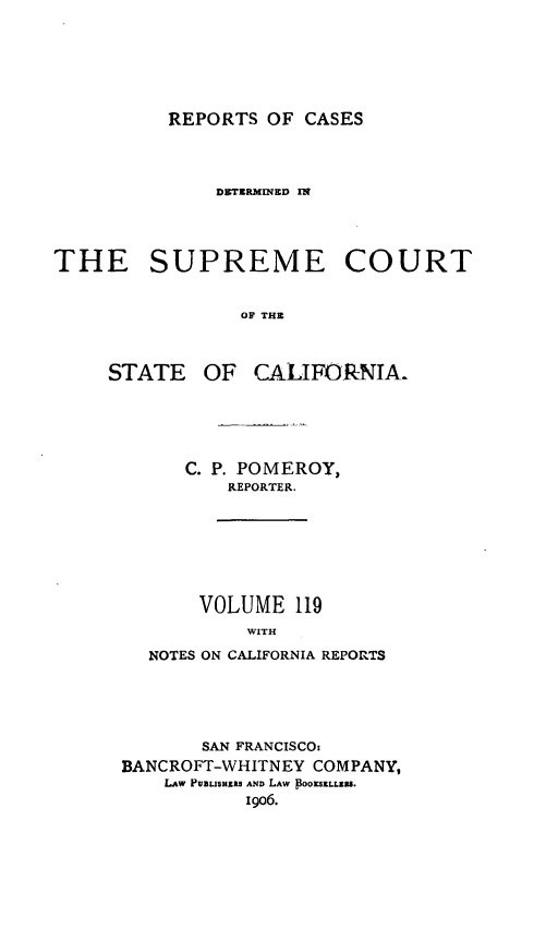 handle is hein.statereports/rcdscal0119 and id is 1 raw text is: 







REPORTS OF CASES


              D ETRMINED IN




THE SUPREME COURT


                OF THE


STATE


OF CALIFORNIA


   C. P. POMEROY,
       REPORTER.








    VOLUME 119
         WITH

NOTES ON CALIFORNIA REPORTS


       SAN FRANCISCO:
BANCROFT-WHITNEY COMPANY,
    LAw PV1n3zaRs ANn LAw BOOKSELLEN.
           I906.



