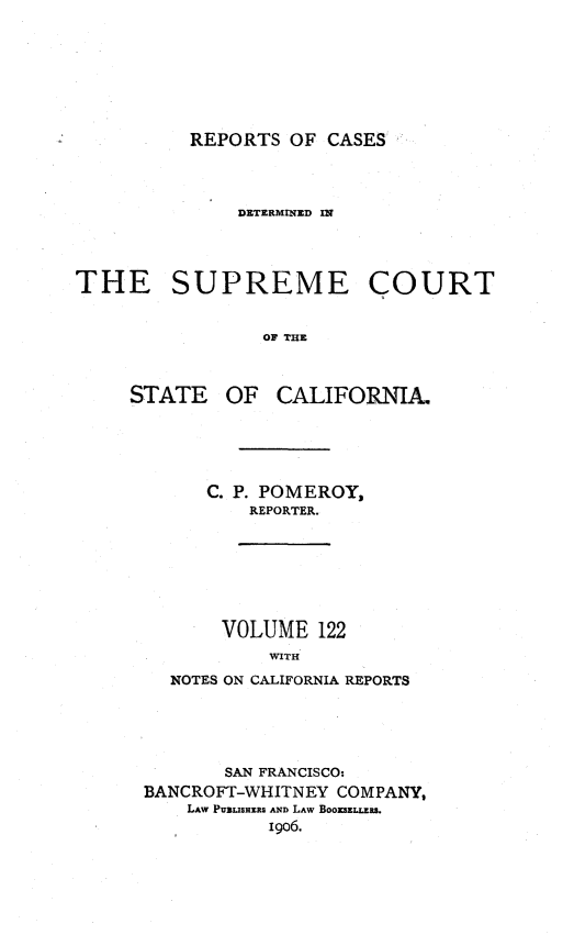 handle is hein.statereports/rcdscal0122 and id is 1 raw text is: 








REPORTS OF CASES


              DETERMfl ED IN




THE SUPREME COURT


                OF THE


STATE


OF CALIFORNIA.


   C. P. POMEROY,
       REPORTER.








    VOLUME 122
         WITH

NOTES ON CALIFORNIA REPORTS


       SAN FRANCISCO:
BANCROFT-WHITNEY COMPANY,
    LAW PUBLISHERS AxD LAw BoomzLRS.
           19o6.


