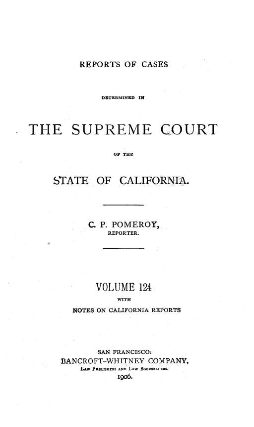 handle is hein.statereports/rcdscal0124 and id is 1 raw text is: 








REPORTS OF CASES


              DETERMINED IN




THE SUPREME COURT


                 OF THE



     STATE OF CALIFORNIA.


   C. P. POMEROY,
       REPORTER.








     VOLUME 124
         WITH

NOTES ON CALIFORNIA REPORTS


       SAN FRANCISCO:
BANCROFT-WHITNEY COMPANY,
    LAw PUBLISHERS AND LAW BOOKSELLERS.
           1906.


