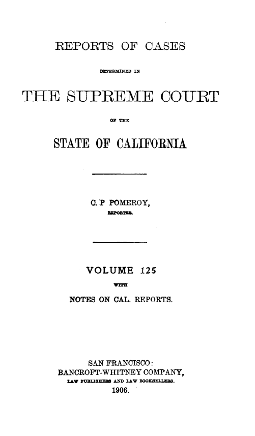 handle is hein.statereports/rcdscal0125 and id is 1 raw text is: 



REPORTS OF


CASES


             DETEXINqED IN


THE SUPREME CO-URT

               OF TE


     STATE OF CALIFORNIA


0. P POMEROY,
   NmornZ


VOLUME 125
     WifE


  NOTES ON CAL. REPORTS.






     SAN FRANCISCO:
BANCROFT-WHITNEY COMPANY,
  LAW PUBLIBSEm AND LAW BOOKS.
         1906.


