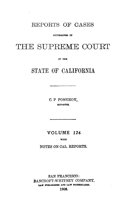 handle is hein.statereports/rcdscal0126 and id is 1 raw text is: 




      REPORTS OF CASES

             DETEEM IN


THE SUPREME COURT

               OF TIE


      STATE OF CALIFORNIA


C. P POMEROY,.
   REPOBRT.L


VOLUME 126
     WITH


  NOTES ON CAL. REPORTS.






     SAN FRANCISCO:
BANCROFT-WHITNEY COMPANY.
  LAW yP=IIBEBS AND LAW BOOKBLTB
         1906.


