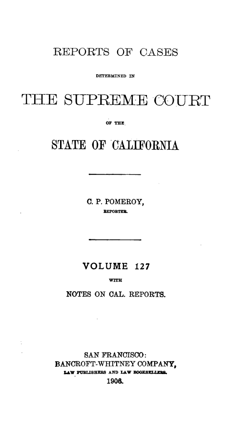 handle is hein.statereports/rcdscal0127 and id is 1 raw text is: 




REPORTS


OF CASES


             DETERMINED In


THE SUPBEME COURT

               OF THE


     STATE OF CALIFORNIA


C. P. POMEROY,
   REPOBTER.


VOLUME 127
     WITH


  NOTES ON CAL. REPORTS.






     SAN FRANCISCO:
BANCROFT-WHITNEY COMPANY,
  LAW FUBSISHE8 AND lAW
         190.


