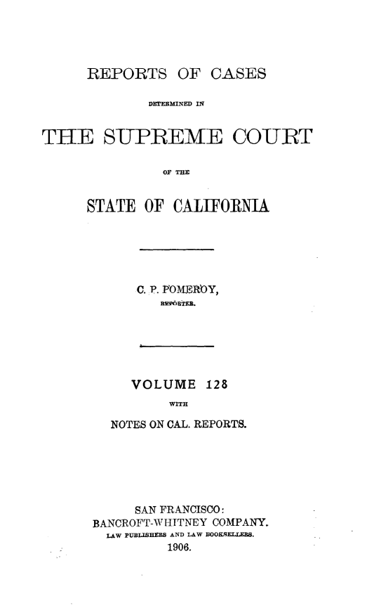 handle is hein.statereports/rcdscal0128 and id is 1 raw text is: 




REPORTS


OF  CASES


              DMTEEMNED IN


THE SUPREME CO-URT

                OF THE


      STATE  OF  CALIFORNIA


C. p POMEROY,
   nflffqBTEB.


   VOLUME   128
        WITH

NOTES ON CAL. REPORTS.


      SAN FRANCISCO:
BANCROFT-WHITNEY COMPANY.
  LAW PUBLISHEES AND LAW BOOKSELLEBS.
          1906.


