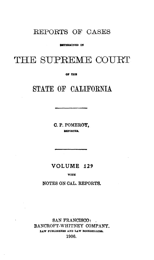 handle is hein.statereports/rcdscal0129 and id is 1 raw text is: 




      REPORTS OF CASES





THE SUPREME COURT

               A T= O


     STATE OF CALIFORNIA


C. P. POMEROY,
   MEPOBTEL


VOLUME 129
     WITH


  'NOTES ON CAL. REPORTS.






     SAN FRANCISCO:
BANCROFT-WHITNEY COMPANY.
  LAW PUBUSHERS AND LAW EOORSF.LEB
         1906.


