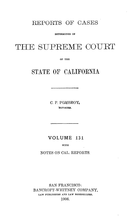 handle is hein.statereports/rcdscal0131 and id is 1 raw text is: 



      REPORTS OF CASES

              DETERMINED IN


TI-E SUPREME COURT

                OF THE


      STATE OF CALIFORNIA


C. P. PO.MEROY
   REVORTEB.


VOLUME 131
     WITH


   NOTES ON CAL. REPORTS,







      SAN FRANCISCO:
BANCROFT-WHITNEY COMPANY.
  LAW PUBLISHERS AND LAW BOOKSELLERS.
          1906.


