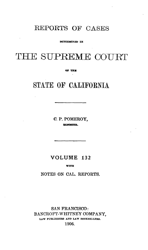 handle is hein.statereports/rcdscal0132 and id is 1 raw text is: 




REPORTS OF


             B~EKEEmiINEDJ


THE SUPREME COIURT





     STATE OF CALIFORNIA


C. P. POMEROY,


VOLUME 132
     NV=H


  NOTES ON CAL. REPORTS.






     SAN FRANCISCO:
BANCROFT-WHITNEY COMPANY,
  LAW PUBUISHERS AND LAW BOOKSELLERS.
         1906.


CASES



