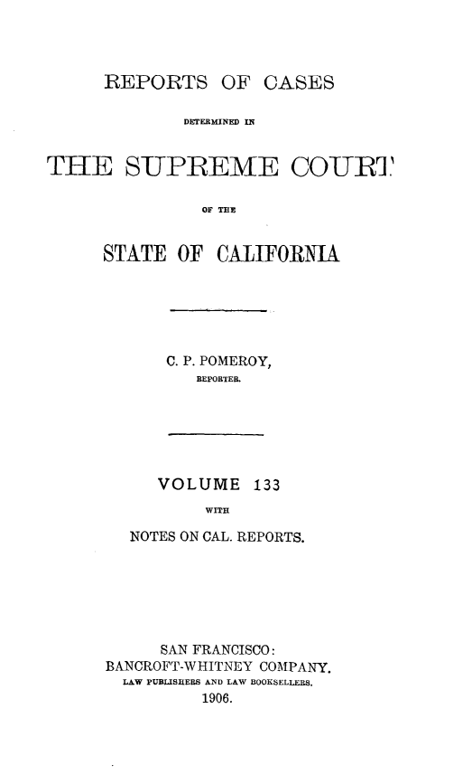 handle is hein.statereports/rcdscal0133 and id is 1 raw text is: 




      REPORTS OF CASES

              DETERMINED IN


THEE SUPREME COURT

                OF THE


      STATE OF CALIFORNIA


C. P. POMEROY,
   REPORTER.


VOLUME 133
     WITH


  NOTES ON CAL. REPORTS.







      SAN FRANCISCO:
BANCROFT-WHITNEY COMPANY.
  LAW PUBLISRERS AND LAW BOOKSELLERS.
          1906.


