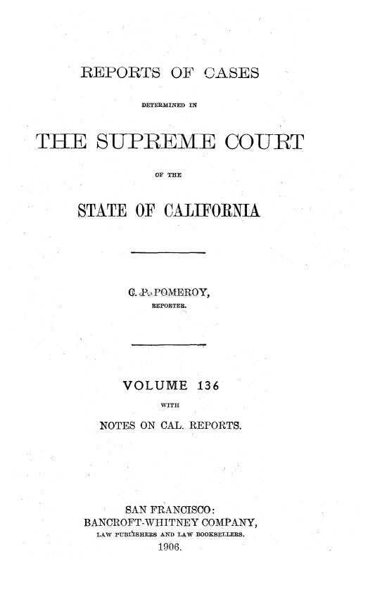 handle is hein.statereports/rcdscal0136 and id is 1 raw text is: 




      REPORTS OF CASES

              DETERMINED IN



THE SUPREME COURT

               OF THE


     STATE OF CALIFORNIA


G. ,P,.POMEROY,
   REPORTER.


VOLUME 136
     WITH


  NOTES ON CAL. REPORTS.






     SAN FRANCISCO:
BANCROFT-WHITNEY COMPANY,
  LAW PUB*iSHERS AND LAW BOOKSELLERS.
          1906.


