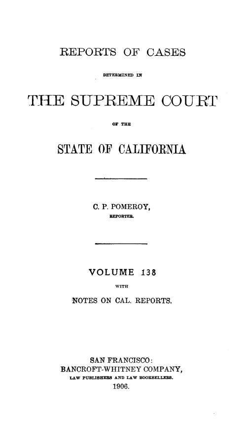 handle is hein.statereports/rcdscal0138 and id is 1 raw text is: 




      REPORTS OF CASES

              DETEBMINED IN


THE SUPREEME COURT

                OF THE


      STATE OF CALIFORNIA


C. P. POMEROY,
   REPORTER.


VOLUME 138
     WITH


  NOTES ON CAL. REPORTS.






     SAN FRANCISCO:
BANCROFT-WHITNEY COMPANY,
  LAW PUBLISHERS AND LAW BOOKSELLERS.
          1906.


