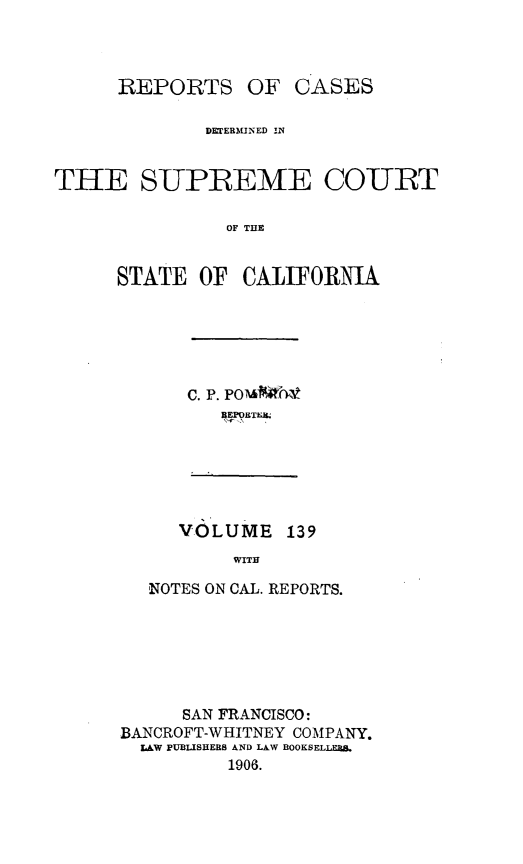 handle is hein.statereports/rcdscal0139 and id is 1 raw text is: 



REPORTS


OF CASES


              DTERMINED lN


THE SUPREME COUtRT

                OF THE


      STATE OF CALIFORNIA


C. P. Pom&   nto
   BEPORTkaLH


VOLUME 139
     WITH


   NOTES ON CAL. REPORTS.






      SAN FRANCISCO:
BANCROFT-WHITNEY COMPANY.
  LAW pUBLISHERS AND LAW BOOKSELLE
          1906.


