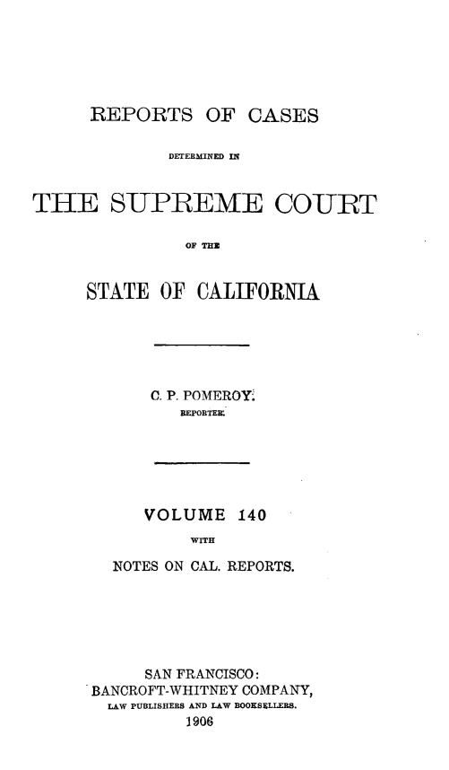 handle is hein.statereports/rcdscal0140 and id is 1 raw text is: 






      REPORTS OF CASES

              DETERMINED IN



THE SUPBEME COIUT

                OF THZ


     STATE OF CALIFORNIA


C. P. POMEROY'
   REPOBTER


VOLUME 140
     WITH


  NOTES ON CAL. REPORTS.






     SAN FRANCISCO:
BANCROFT-WHITNEY COMPANY,
  LAW PUBLISHERS AND LAW BOOKSELLERS.
          J906


