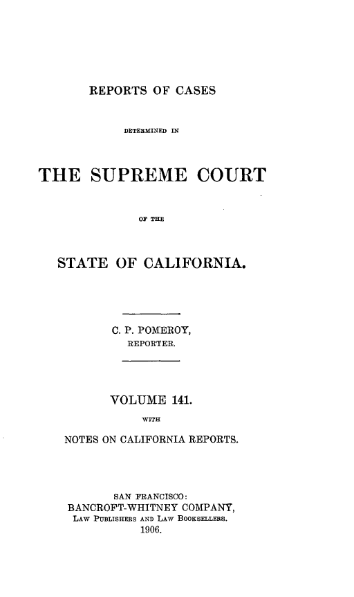 handle is hein.statereports/rcdscal0141 and id is 1 raw text is: 






REPORTS OF CASES


            DETERMINED IN



THE SUPREME COURT



              OF THE



   STATE OF CALIFORNIA.


C. P. POMEROY,
  REPORTER.


      VOLUME 141.
           WITH

NOTES ON CALIFORNIA REPORTS.


       SAN FRANCISCO:
BANCROFT-WHITNEY COMPANY,
LAW PUBLISHERS AND LAW BOOKSELLERS.
          1906.



