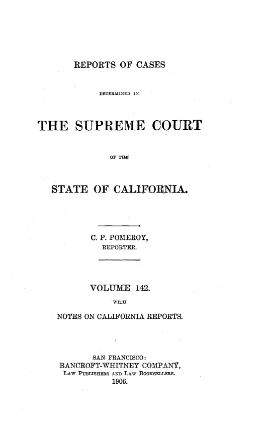 handle is hein.statereports/rcdscal0142 and id is 1 raw text is: 






       REPORTS OF CASES


            DETERMINED IN



THE SUPREME COURT



              OF T H



   STATE OF CALIFORNIA.


C. P. POMEROY,
  REPORTER.


      VOLUME' 142.
           WITH

NOTES ON CALIFORNIA REPORTS.


      SAN FRANCISCO:
BANCROFT-WHITNEY COMPANY,
LAW PUBLISHERS AND LAW BOOKSELLERS.
          1906.



