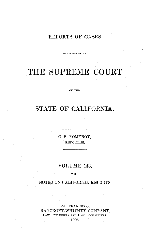 handle is hein.statereports/rcdscal0143 and id is 1 raw text is: 







REPORTS OF CASES


            DETERMINED IN



THE SUPREME COURT



              OF THE



   STATE OF CALIFORNIA.


C. P. POMEROY,
  REPORTER.


      VOLUME 143.
           WITH

NOTES ON CALIFORNIA REPORTS.


       SAN FRANCISCO:
BANCROFT-WHITNEY COMPANY,
LAW PUBLISHERS AND LAW BOOKSELLERS.
          1906.


