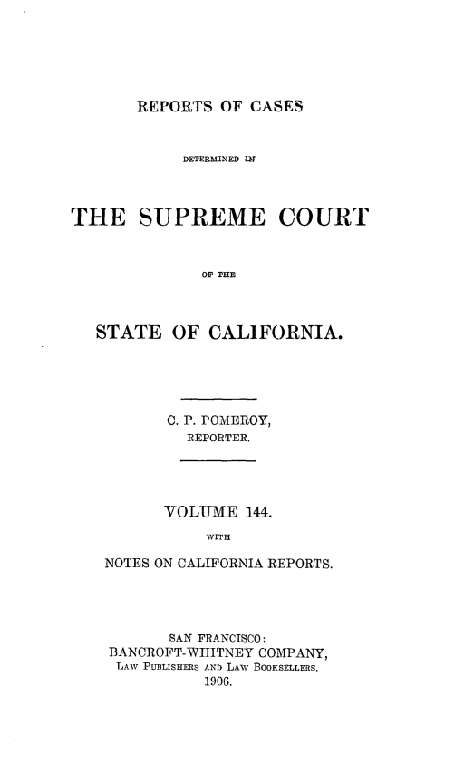 handle is hein.statereports/rcdscal0144 and id is 1 raw text is: 






       REPORTS OF CASES


            DETERMINED IN



THE SUPREME COURT



              OF THE



   STATE OF CALIFORNIA.


C. P. POMEROY,
  REPORTER.


      VOLUME 144.
           WITH

NOTES ON CALIFORNIA REPORTS.


       SAN FRANCISCO:
BANCROFT-WHITNEY COMPANY,
LAW PUBLISHERS AND LAW BOOKSELLERS.
          1906.


