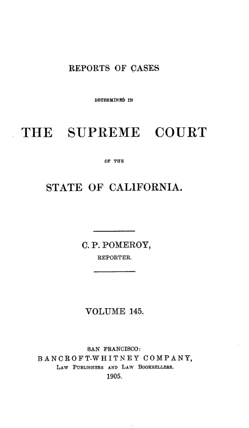 handle is hein.statereports/rcdscal0145 and id is 1 raw text is: 







REPORTS OF CASES


             DErERMt!i IN



THE     SUPREME         COURT


               OF TI



    STATE OF CALIFORNIA.


C. P. POMEROY,
   REPORTER.


VOLUME 145.


         SAN FRANCISCO:
BANCROFT-WHITNEY COMPANY,
   LAW PUBLISHERS AND LAW BOOKSELLERS.
            1905.


