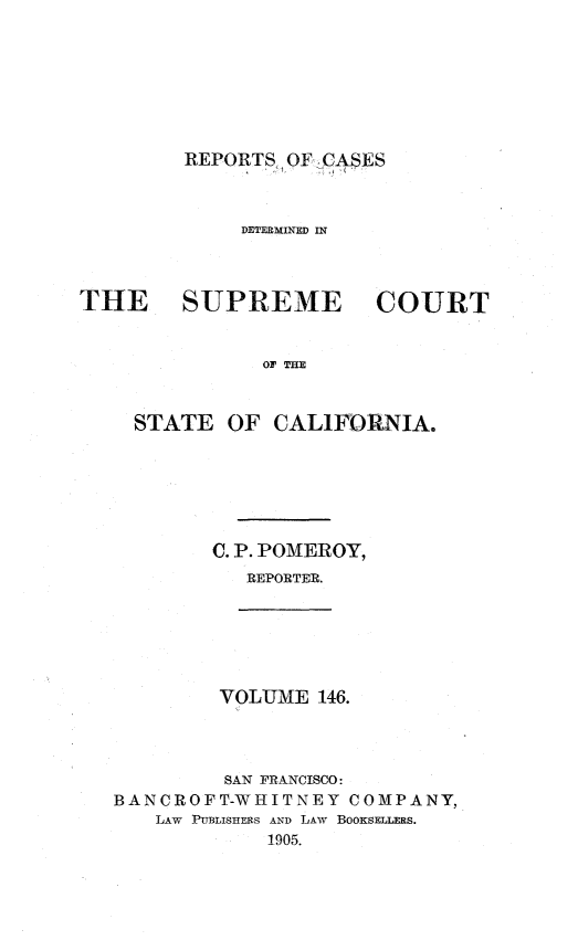 handle is hein.statereports/rcdscal0146 and id is 1 raw text is: 








REPORTS OF-CASES


             DETERMINED IN




THE     SUPREME         COURT


               OF THE



    STATE OF CAL1FORNIA.


C. P. POMEROY,
   REPORTER.


VOLUME 146.


         SAN FRANCISCO:
BANCROFT-WHITNEY COMPANY,
   LAW PUBLISHERS AND LAW BOOKSELLERS.
             1905.


