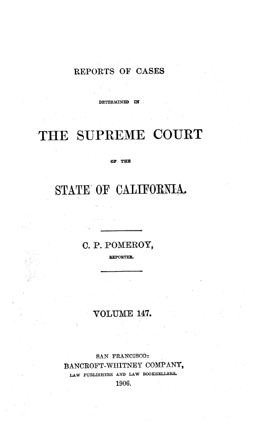 handle is hein.statereports/rcdscal0147 and id is 1 raw text is: 







REPORTS OF CASES


            DETERMINED I




THE SUPREME COURT


              OF TIE



   STATE OF CALIFORNIA.


C. P. POMEROY,
     REPORTE.


VOLUME 147.


      SAN FRANCISCO:
BANCROFT-WHITNEY COMPANY,
LAW PUBLISHERS AND LAW BOOKSELLER&
          1906.


