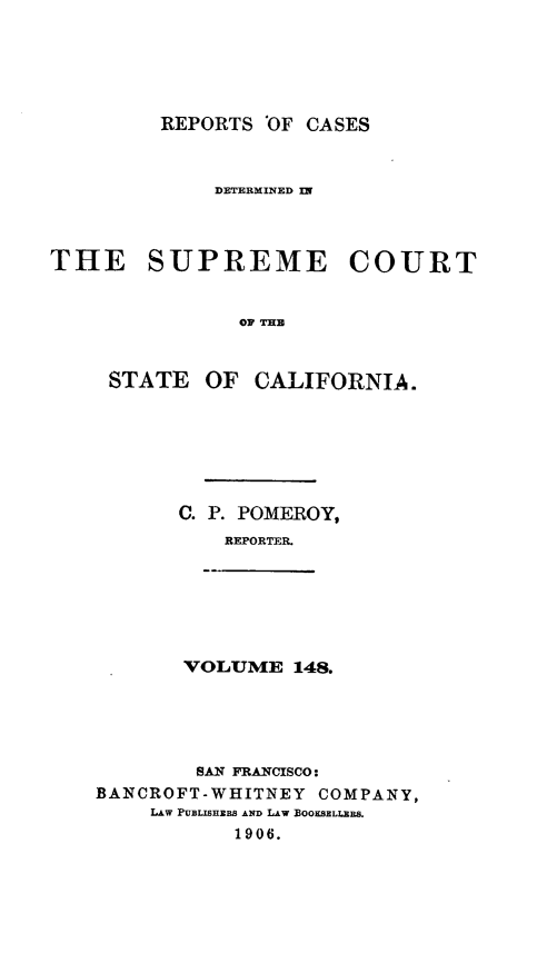 handle is hein.statereports/rcdscal0148 and id is 1 raw text is: 





         REPORTS 'OF CASES



             DETERMINED Ur



THE SUPREME COURT


               OF THE


     STATE OF CALIFORNIA.


C. P. POMEROY,
    REPORTER.


VOLUME 148.


        SAN FRANCISCO:
BANCROFT-WHITNEY COMPANY,
    LAw PUBLISHERS AND LAW BOOKSELLERS.
           1906.


