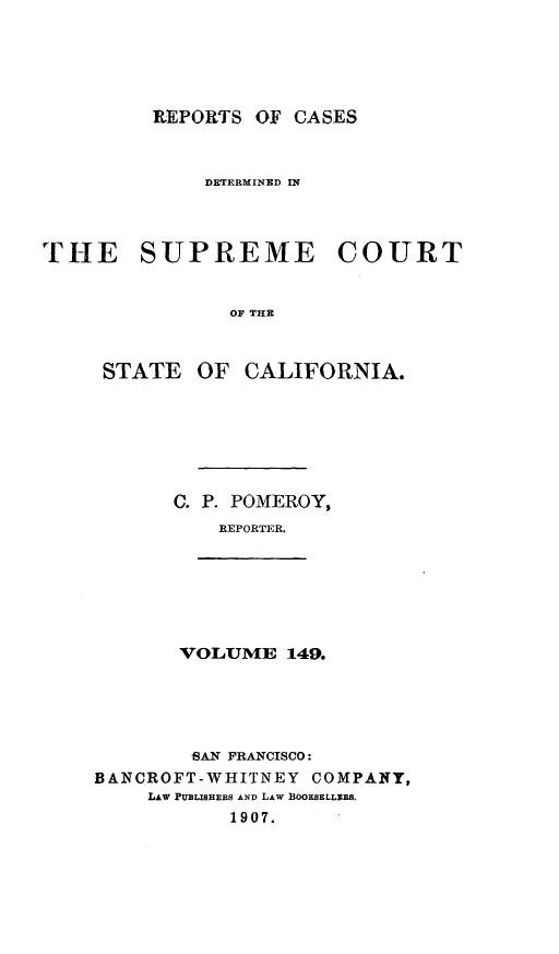 handle is hein.statereports/rcdscal0149 and id is 1 raw text is: 





         REPORTS OF CASES



             DETERMINED IN



THE SUPREME COURT


               OF THE



     STATE OF CALIFORNIA.


C. P. POMEROY,
    REPORTER.


VOLUME 149.


        -AN FRANCISCO:
BANCROFT-WHITNEY COMPANY,
    LAw PUBLISHERS AND LAW BOOKSELLER8.
           1907.


