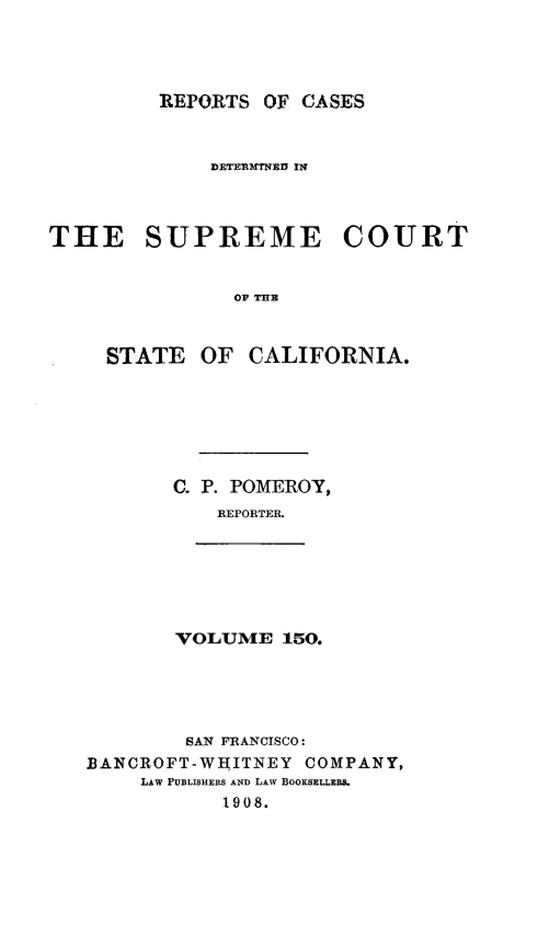 handle is hein.statereports/rcdscal0150 and id is 1 raw text is: 




REPORTS OF CASES


             DETERMT IWED I'



THE SUPREME COURT


               OF TH



     STATE OF CALIFORNIA.


C. P. POMEROY,
    REPORTER.


VOLUME 150.


        SAN FRANCISCO:
BANCROFT-WHITNEY COMPANY,
    LAw PUBLISHERS AND LAW BOOKSELLERS.
           1908.


