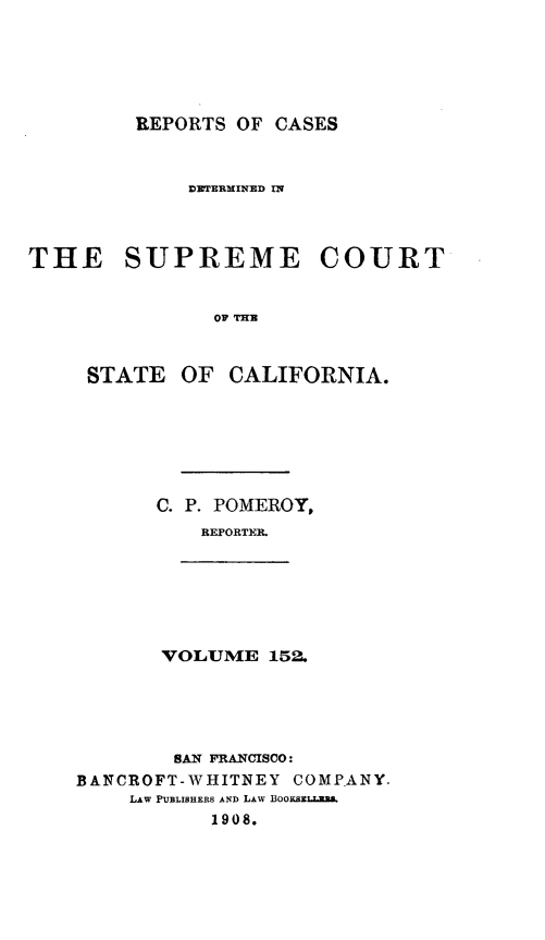 handle is hein.statereports/rcdscal0152 and id is 1 raw text is: 






         REPORTS OF CASES



             DWTERMINED IN




THE SUPREME COURT


               OF THE



     STATE OF CALIFORNIA.


C. P. POMEROY,
    REFORTER.


VOLUME 152.


        SAN FRANCISCO:
BANCROFT-WHITNEY COMP.ANY.
    LAW PUBLISHERS AND LAW BoOKszLLmm
           1908.


