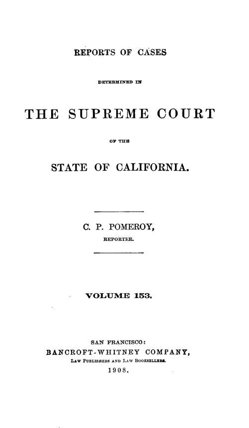 handle is hein.statereports/rcdscal0153 and id is 1 raw text is: 





REPORTS OF CASES


THE SUPREME COURT


               OTT  THOF


     STATE OF CALIFORNIA.


C. P. POMEROY,
    REPORTER.


VOLUME 153.


        SAN FRANCISCO:
BANCROFT-WHITNEY COMPANY,
    LAW PUBLISHERS AND LAW BOOKSELLER.
           1908.


