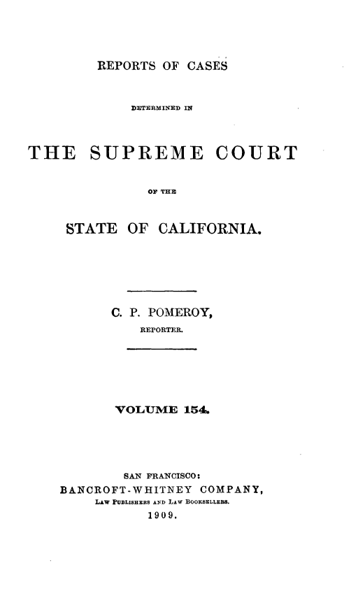 handle is hein.statereports/rcdscal0154 and id is 1 raw text is: 




         REPORTS OF CASES



             DIETERMINED IN



THE SUPREME COURT


               OF THE



     STATE OF CALIFORNIA.


       C. P. POMEROY,
          REPORTER.







       VOLUME 14





       SAN FRANCISCO:
BANCROFT-WHITNEY COMPANY,
     LAW PUBLISHERS AND LAW BOOKSELLEBS.
           1909.


