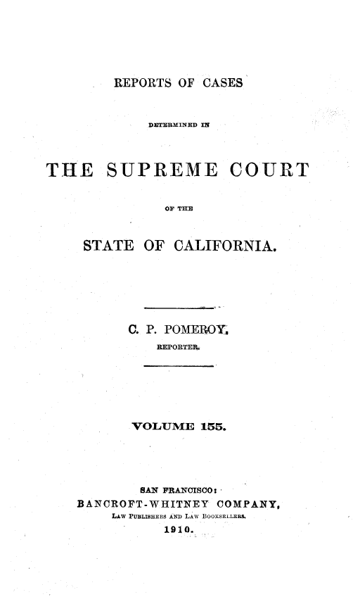 handle is hein.statereports/rcdscal0155 and id is 1 raw text is: 






         REPORTS OF CASES



             DETERMINED IN



THE SUPREME COURT


               OF THE



     STATE OF CALIFORNIA.


C. P. POMEROY.
    REPORTEP.


VOLUME 155.


        SAN FRANCISCO
BANCROFT-WHITNEY COMPANY,
     LAW PUBLISHERS AND LAW BOOKSELLERS
           1910.


