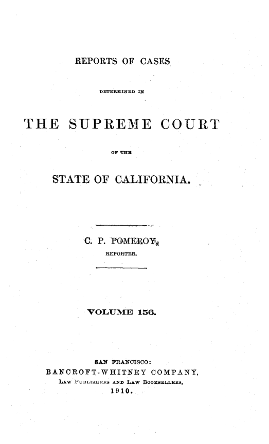 handle is hein.statereports/rcdscal0156 and id is 1 raw text is: 






         REPORTS OF CASES



             DETERXINED IN



THE SUPREME COURT


               OF TIEB



     STATE OF CALIFORNIA.


C. P. POMEROY,
    REPORTER.


VOLUME 156.


        SAN FRANCISCO:
BAINCROFT-WHITNEY COMPANY,
  LAW PUBLISHE:RS AND LAW BOOKSELLERS,
           1910.


